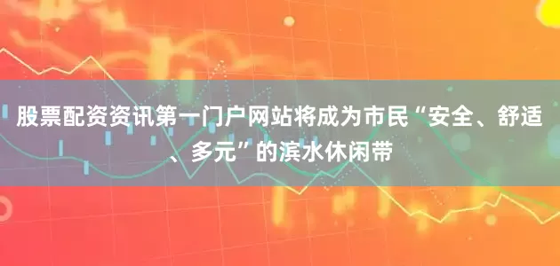 股票配资资讯第一门户网站将成为市民“安全、舒适、多元”的滨水休闲带