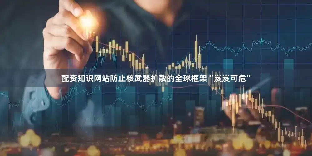 配资知识网站防止核武器扩散的全球框架“岌岌可危”