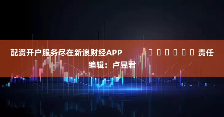 配资开户服务尽在新浪财经APP            						责任编辑：卢昱君