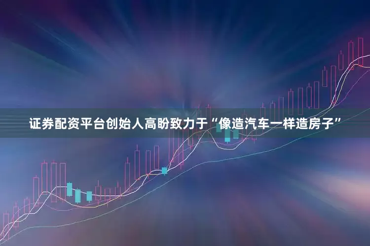证券配资平台创始人高盼致力于“像造汽车一样造房子”