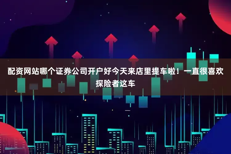 配资网站哪个证券公司开户好今天来店里提车啦！一直很喜欢探险者这车