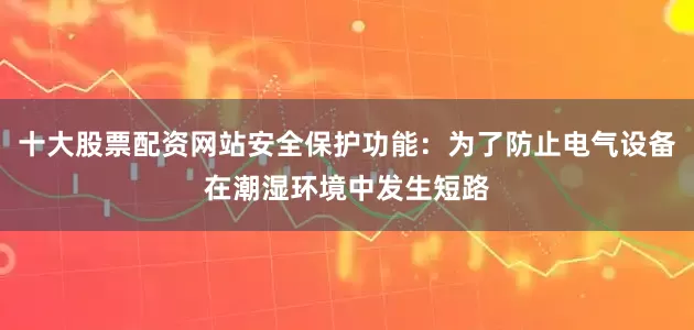 十大股票配资网站安全保护功能：为了防止电气设备在潮湿环境中发生短路