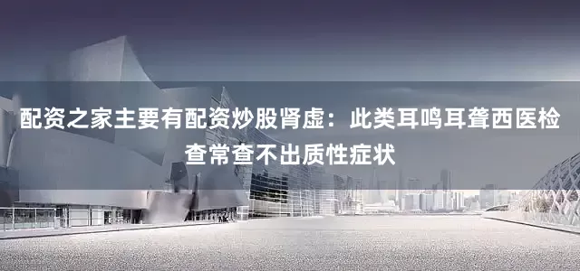 配资之家主要有配资炒股肾虚：此类耳鸣耳聋西医检查常查不出质性症状