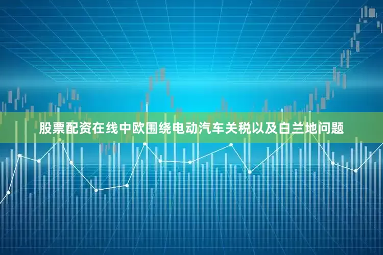 股票配资在线中欧围绕电动汽车关税以及白兰地问题