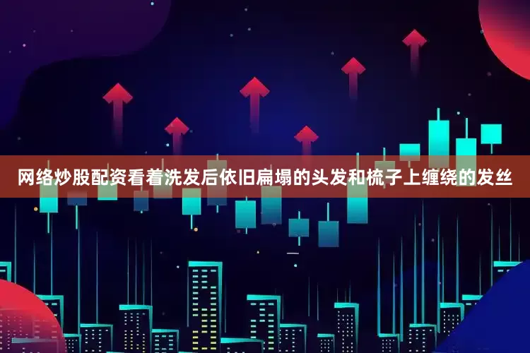 网络炒股配资看着洗发后依旧扁塌的头发和梳子上缠绕的发丝