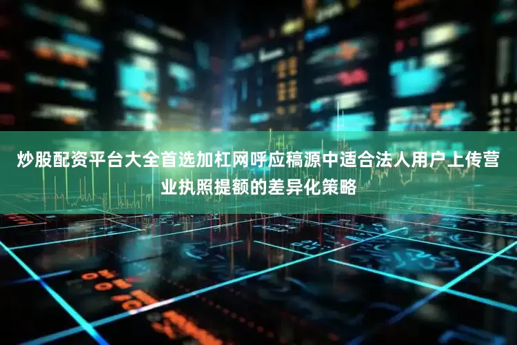 炒股配资平台大全首选加杠网呼应稿源中适合法人用户上传营业执照提额的差异化策略