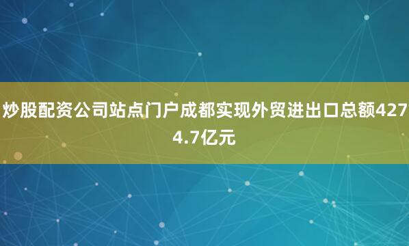 炒股配资公司站点门户成都实现外贸进出口总额4274.7亿元