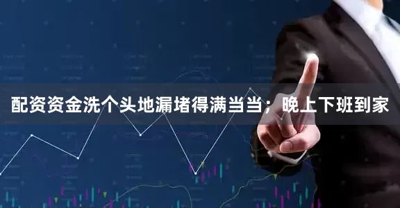 配资资金洗个头地漏堵得满当当；晚上下班到家